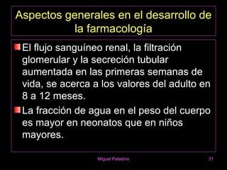 Aspectos generales en el desarrollo de
           la farmacología
 El flujo sanguíneo renal, la filtración
 glomerular y la secreción tubular
 aumentada en las primeras semanas de
 vida, se acerca a los valores del adulto en
 8 a 12 meses.
 La fracción de agua en el peso del cuerpo
 es mayor en neonatos que en niños
 mayores.

                  Miguel Paladino          31
 