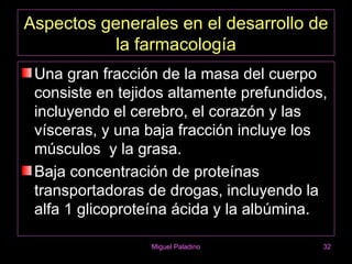 Aspectos generales en el desarrollo de
           la farmacología
 Una gran fracción de la masa del cuerpo
 consiste en tejidos altamente prefundidos,
 incluyendo el cerebro, el corazón y las
 vísceras, y una baja fracción incluye los
 músculos y la grasa.
 Baja concentración de proteínas
 transportadoras de drogas, incluyendo la
 alfa 1 glicoproteína ácida y la albúmina.

                 Miguel Paladino          32
 