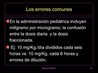 Los errores comunes

En la administración pediátrica incluyen
miligramo por microgramo, la confusión
entre la dosis diaria y la dosis
fraccionada.
Ej: 10 mg/Kg./día divididos cada seis
horas vs. 10 mg/Kg. cada 6 horas y
errores de dilución.
                 Miguel Paladino           34
 