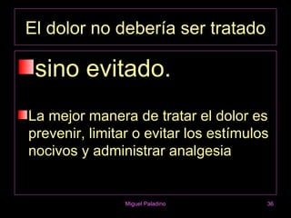 El dolor no debería ser tratado

 sino evitado.
La mejor manera de tratar el dolor es
prevenir, limitar o evitar los estímulos
nocivos y administrar analgesia


                Miguel Paladino        36
 
