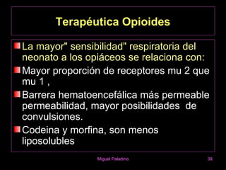 Terapéutica Opioides

La mayor" sensibilidad" respiratoria del
neonato a los opiáceos se relaciona con:
Mayor proporción de receptores mu 2 que
mu 1 ,
Barrera hematoencefálica más permeable
permeabilidad, mayor posibilidades de
convulsiones.
Codeina y morfina, son menos
liposolubles
                Miguel Paladino        38
 