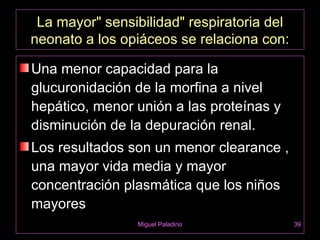 La mayor" sensibilidad" respiratoria del
neonato a los opiáceos se relaciona con:

Una menor capacidad para la
glucuronidación de la morfina a nivel
hepático, menor unión a las proteínas y
disminución de la depuración renal.
Los resultados son un menor clearance ,
una mayor vida media y mayor
concentración plasmática que los niños
mayores
                Miguel Paladino             39
 