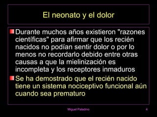 El neonato y el dolor

Durante muchos años existieron "razones
científicas" para afirmar que los recién
nacidos no podían sentir dolor o por lo
menos no recordarlo debido entre otras
causas a que la mielinización es
incompleta y los receptores inmaduros
Se ha demostrado que el recién nacido
tiene un sistema nociceptivo funcional aún
cuando sea prematuro

                Miguel Paladino          4
 