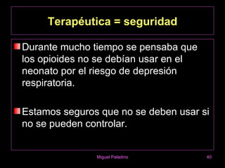 Terapéutica = seguridad

Durante mucho tiempo se pensaba que
los opioides no se debían usar en el
neonato por el riesgo de depresión
respiratoria.

Estamos seguros que no se deben usar si
no se pueden controlar.


               Miguel Paladino         40
 