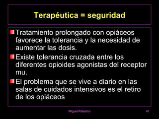 Terapéutica = seguridad

Tratamiento prolongado con opiáceos
favorece la tolerancia y la necesidad de
aumentar las dosis.
Existe tolerancia cruzada entre los
diferentes opioides agonistas del receptor
mu.
El problema que se vive a diario en las
salas de cuidados intensivos es el retiro
de los opiáceos
                Miguel Paladino          41
 