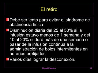 El retiro

Debe ser lento para evitar el síndrome de
abstinencia física
Disminución diaria del 25 al 50% si la
infusión estuvo menos de 1 semana y del
10 al 20% si duró más de una semana o
pasar de la infusión contínua a la
administración de bolos intermitentes en
horarios prefijados
Varios días lograr la desconexión.
                Miguel Paladino             42
 