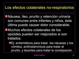 Los efectos colaterales no-respiratorios

 Náusea, íleo, prurito y retención urinaria
 son comunes entre infantes y niños, ésta
 última puede causar dolor considerable.
 Muchos efectos colaterales de los
 opioides pueden ser mejorados si son
 tratados.
   Ej: antieméticos para tratar las náuseas y los
   vómitos, antihistamínicos para tratar el
   prurito, y laxantes para tratar la constipación.
                    Miguel Paladino               44
 