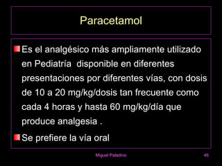 Paracetamol

Es el analgésico más ampliamente utilizado
en Pediatría disponible en diferentes
presentaciones por diferentes vías, con dosis
de 10 a 20 mg/kg/dosis tan frecuente como
cada 4 horas y hasta 60 mg/kg/día que
produce analgesia .
Se prefiere la vía oral
                   Miguel Paladino           46
 