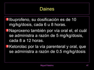 Daines

Ibuprofeno, su dosificación es de 10
mg/kg/dosis, cada 6 u 8 horas.
Naproxeno también por vía oral el, el cuál
se administra a razón de 5 mg/kg/dosis,
cada 8 a 12 horas.
Ketorolac por la vía parenteral y oral, que
se administra a razón de 0.5 mg/kg/dosis


                 Miguel Paladino          47
 