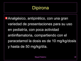 Dipirona

Analgésico, antipirético, con una gran
variedad de presentaciones para su uso
en pediatría, con poca actividad
antiinflamatoria, compartiendo con el
paracetamol la dosis es de 10 mg/kg/dosis
y hasta de 50 mg/kg/día.

                 Miguel Paladino         48
 