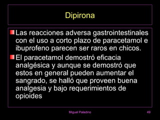 Dipirona

Las reacciones adversa gastrointestinales
con el uso a corto plazo de paracetamol e
ibuprofeno parecen ser raros en chicos.
El paracetamol demostró eficacia
analgésica y aunque se demostró que
estos en general pueden aumentar el
sangrado, se halló que proveen buena
analgesia y bajo requerimientos de
opioides

                Miguel Paladino         49
 