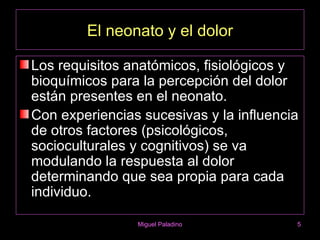 El neonato y el dolor

Los requisitos anatómicos, fisiológicos y
bioquímicos para la percepción del dolor
están presentes en el neonato.
Con experiencias sucesivas y la influencia
de otros factores (psicológicos,
socioculturales y cognitivos) se va
modulando la respuesta al dolor
determinando que sea propia para cada
individuo.

                Miguel Paladino          5
 