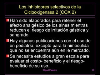 Los inhibidores selectivos de la
      Ciclooxigenasa 2 (COX 2)
Han sido elaborados para retener el
efecto analgésico de los aines mientras
reducen el riesgo de irritación gástrica y
sangrado.
Hay algunas publicaciones con el uso de
en pediatría, excepto para la nimesulida
que no se encuentra aún en le mercado.
Se necesita estudios a gran escala para
evaluar el costo- beneficio y el riesgo-
beneficio de su uso.
                 Miguel Paladino             50
 