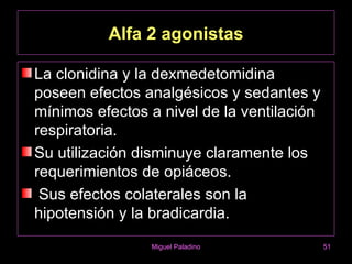Alfa 2 agonistas

La clonidina y la dexmedetomidina
poseen efectos analgésicos y sedantes y
mínimos efectos a nivel de la ventilación
respiratoria.
Su utilización disminuye claramente los
requerimientos de opiáceos.
 Sus efectos colaterales son la
hipotensión y la bradicardia.
                Miguel Paladino             51
 