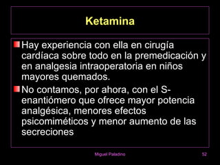 Ketamina

Hay experiencia con ella en cirugía
cardíaca sobre todo en la premedicación y
en analgesia intraoperatoria en niños
mayores quemados.
No contamos, por ahora, con el S-
enantiómero que ofrece mayor potencia
analgésica, menores efectos
psicomiméticos y menor aumento de las
secreciones

                Miguel Paladino         52
 