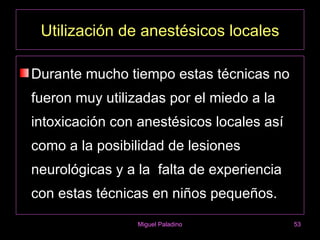 Utilización de anestésicos locales

Durante mucho tiempo estas técnicas no
fueron muy utilizadas por el miedo a la
intoxicación con anestésicos locales así
como a la posibilidad de lesiones
neurológicas y a la falta de experiencia
con estas técnicas en niños pequeños.
                 Miguel Paladino           53
 