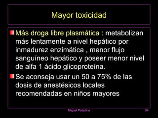 Mayor toxicidad

Más droga libre plasmática : metabolizan
más lentamente a nivel hepático por
inmadurez enzimática , menor flujo
sanguíneo hepático y poseer menor nivel
de alfa 1 ácido glicoproteína.
Se aconseja usar un 50 a 75% de las
dosis de anestésicos locales
recomendadas en niños mayores

                Miguel Paladino            54
 