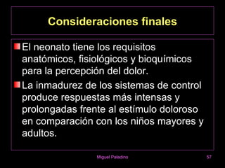 Consideraciones finales

El neonato tiene los requisitos
anatómicos, fisiológicos y bioquímicos
para la percepción del dolor.
La inmadurez de los sistemas de control
produce respuestas más intensas y
prolongadas frente al estímulo doloroso
en comparación con los niños mayores y
adultos.

                Miguel Paladino           57
 