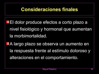 Consideraciones finales

El dolor produce efectos a corto plazo a
nivel fisiológico y hormonal que aumentan
la morbimortalidad.
A largo plazo se observa un aumento en
la respuesta frente al estímulo doloroso y
alteraciones en el comportamiento.

                 Miguel Paladino             58
 