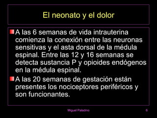 El neonato y el dolor

A las 6 semanas de vida intrauterina
comienza la conexión entre las neuronas
sensitivas y el asta dorsal de la médula
espinal. Entre las 12 y 16 semanas se
detecta sustancia P y opioides endógenos
en la médula espinal.
A las 20 semanas de gestación están
presentes los nociceptores periféricos y
son funcionantes.

               Miguel Paladino         6
 