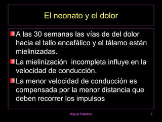 El neonato y el dolor

A las 30 semanas las vías de del dolor
hacia el tallo encefálico y el tálamo están
mielinizadas.
La mielinización incompleta influye en la
velocidad de conducción.
La menor velocidad de conducción es
compensada por la menor distancia que
deben recorrer los impulsos
                 Miguel Paladino              7
 