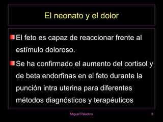 El neonato y el dolor

El feto es capaz de reaccionar frente al
estímulo doloroso.
Se ha confirmado el aumento del cortisol y
de beta endorfinas en el feto durante la
punción intra uterina para diferentes
métodos diagnósticos y terapéuticos
                 Miguel Paladino           8
 