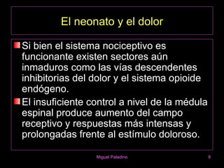 El neonato y el dolor

Si bien el sistema nociceptivo es
funcionante existen sectores aún
inmaduros como las vías descendentes
inhibitorias del dolor y el sistema opioide
endógeno.
El insuficiente control a nivel de la médula
espinal produce aumento del campo
receptivo y respuestas más intensas y
prolongadas frente al estímulo doloroso.

                 Miguel Paladino               9
 