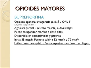 OPIOIDES MAYORES BUPRENORFINA Opiáceo agonista-antagonista  µ,  κ ,  δ  y ORL-1 Antagonista  κ  y agonista débil  δ   Agonista parcial  µ (efecto meseta) a dosis bajas Puede antagonizar morfina a dosis altas Disponible en  comprimidos y parches   Inicia 35 mcg/h. Permite subir a 52  mcg/h y 70 mcg/h Útil en dolor neuropático. Escasa experiencia en dolor oncológico . 