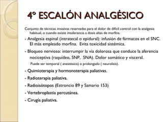 4º ESCALÓN ANALGÉSICO Conjunto de técnicas invasivas reservadas para el dolor de difícil control con la analgesia habitual, o cuando existe intolerancia a dosis altas de morfina. - Analgesia espinal ( intratecal o epidural):  infusión de fármacos en el SNC. El más empleado morfina.  Evita toxicidad sistémica. -  Bloqueo nervioso :  interrumpir la vía dolorosa que conduce la aferencia nociceptiva (raquídeo, SNP,  SNA). Dolor somático y visceral.  Puede ser temporal ( anestésico) o prolongado ( neurolisis). - Quimioterapia y hormonoterapia paliativas. - Radioterapia paliativa. - Radioisótopos ( Estroncio 89 y Samario 153) - Vertebroplastia percutánea. - Cirugía paliativa. 