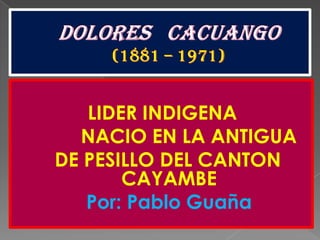 DOLORES   CACUANGO(1881 – 1971) LIDER INDIGENA             NACIO EN LA ANTIGUA    DE PESILLO DEL CANTON CAYAMBE              Por: Pablo Guaña 