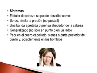  Síntomas
 El dolor de cabeza se puede describir como:
 Sordo, similar a presión (no pulsátil)
 Una banda apretada o prensa alrededor de la cabeza
 Generalizado (no sólo en punto o en un lado)
 Peor en el cuero cabelludo, sienes o parte posterior del
cuello y. posiblemente en los hombros
 