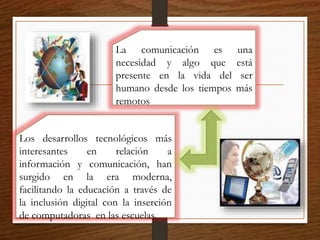 Los desarrollos tecnológicos más
interesantes en relación a
información y comunicación, han
surgido en la era moderna,
facilitando la educación a través de
la inclusión digital con la inserción
de computadoras en las escuelas.
La comunicación es una
necesidad y algo que está
presente en la vida del ser
humano desde los tiempos más
remotos
 