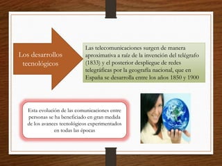 Las telecomunicaciones surgen de manera
aproximativa a raíz de la invención del telégrafo
(1833) y el posterior despliegue de redes
telegráficas por la geografía nacional, que en
España se desarrolla entre los años 1850 y 1900
Los desarrollos
tecnológicos
Esta evolución de las comunicaciones entre
personas se ha beneficiado en gran medida
de los avances tecnológicos experimentados
en todas las épocas
 