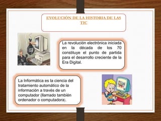 EVOLUCIÓN DE LA HISTORIA DE LAS
TIC
La revolución electrónica iniciada
en la década de los 70
constituye el punto de partida
para el desarrollo creciente de la
Era Digital.
La Informática es la ciencia del
tratamiento automático de la
información a través de un
computador (llamado también
ordenador o computadora).
 