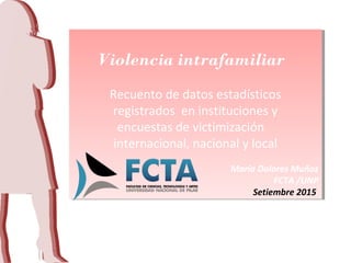 Violencia intrafamiliar
Recuento de datos estadísticos
registrados en instituciones y
encuestas de victimización
internacional, nacional y local
María Dolores Muñoz
FCTA /UNP
Setiembre 2015
Violencia intrafamiliar
Recuento de datos estadísticos
registrados en instituciones y
encuestas de victimización
internacional, nacional y local
María Dolores Muñoz
FCTA /UNP
Setiembre 2015
 