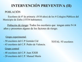 INTERVENCIÓN PREVENTIVA (II)
 POBLACIÓN
   Escolares de 4º de primaria (9/10 años) de los 4 Colegios Públicos del
Municipio de Zafra (15534 habitantes).

    Población de riesgo: Todos los escolares que tengan entre 9-14
años y presenten alguno de los factores de riesgo.


  Grupo experimental:
- 50 escolares del C.P Germán Cid             TOTAL: 93 escolares
- 43 escolares del C.P. Pedro de Valencia.
 Grupo control
- 48 escolares del C.P. Juan XXIII
- 20 escolares del C.P. Manuel Marín
 