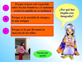 Porque el peso está repartido
A   sobre los dos hombros y si andamos
      rectos la espalda no se inclinará   ¿Por qué has
                                           elegido esta
    Porque es la mochila de siempre,       fotografía?
B
    la más antigua


    Porque es la que llevamos la
C
    mayoría de los niños




                         Pincha una
                           opción
 