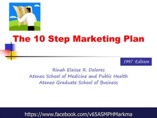 The 10 Step Marketing Plan
Rinah Elaisse R. Dolores
Ateneo School of Medicine and Public Health
Ateneo Graduate School of Business
1997 Edition
https://www.facebook.com/v65ASMPHMarkma
 