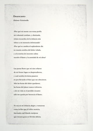 Desencanto
Dolores Veintimilla




¿Por qué mi mente con tenaz porfía
mi voluntad combate, y obstinada,
tristes recuerdos de la infancia mía
ofrece a mi memoria infortunada?
¿Por qué se cambia el esplendente día
en mustia sombra del dolor velada,
y a la sonrisa de inocente calma
sucede el llanto y la ansiedad de mi alma?




Las puras flores que mi sien orlaron
de mi frente fugaz se desprendieron,
y cual sombra levísima pasaron
en pos llevando el bien que me ofrecieron.
Sólo las horas del dolor quedaron;
las horas del placer nunca volvieron,
y de mi vida en el perdido encanto
sólo me queda por herencia el llanto.




Yo era en mi infancia alegre y venturosa
como la flor que el céfiro acaricia,
fascinada cual blanda mariposa
que incauta goza en férvida delicia;
 