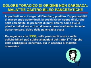 DOLORE TORACICO DI ORIGINE NON CARDIACA: MALATTIE GASTRO-BILEO-PANCREATICHE Importanti sono il segno di Blumberg positivo, l’apprezzabilità di masse endo-addominali, la positività del segno di Murphy nella colecistite, la presenza di punti dolenti come quello  pilorico nell’ulcera o di un dolore a barra irradiantesi in sede dorso-lombare, tipico della pancreatite acuta Da segnalare che l’ ECG , nelle pancreatiti acute e nelle coliche biliari, può subire alterazioni del tratto ST-T tipiche  della cardiopatia ischemica, pur in assenza di malattia  coronarica 