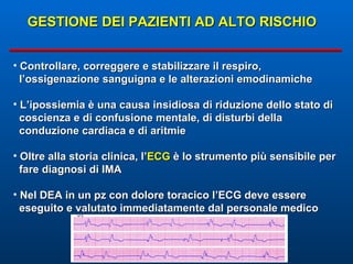 GESTIONE DEI PAZIENTI AD ALTO RISCHIO Controllare, correggere e stabilizzare il respiro,  l’ossigenazione sanguigna e le alterazioni emodinamiche L’ipossiemia è una causa insidiosa di riduzione dello stato di coscienza e di confusione mentale, di disturbi della  conduzione cardiaca e di aritmie Oltre alla storia clinica, l’ ECG  è lo strumento più sensibile per  fare diagnosi di IMA Nel DEA in un pz con dolore toracico l’ECG deve essere  eseguito e valutato immediatamente dal personale medico 