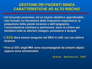 GESTIONE DEI PAZIENTI SENZA CARATTERISTICHE AD ALTO RISCHIO Un’accurata anamnesi, ed un esame obiettivo approfondito,  che includa: la rilevazione della frequenza respiratoria, la palpazione della parete toracica e dell’epigastrio, l’auscultazione cardiaca e polmonare, sono la chiave per decidere tutte le ulteriori indagini, procedure e terapie L’ ECG  deve essere eseguito nel DEA in tutti i pz con dolore toracico Fino al 30% degli IMA sono accompagnati da sintomi atipici  oppure sono asintomatici Aronow. Geriatrics; 2003 