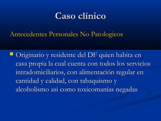 CCaassoo ccllíínniiccoo 
AAnntteecceeddeenntteess PPeerrssoonnaalleess NNoo PPaattoollooggiiccooss 
 OOrriiggiinnaarriioo yy rreessiiddeennttee ddeell DDFF qquuiieenn hhaabbiittaa eenn 
ccaassaa pprrooppiiaa llaa ccuuaall ccuueennttaa ccoonn ttooddooss llooss sseerrvviicciiooss 
iinnttrraaddoommiicciilliiaarriiooss,, ccoonn aalliimmeennttaacciióónn rreegguullaarr eenn 
ccaannttiiddaadd yy ccaalliiddaadd,, ccoonn ttaabbaaqquuiissmmoo yy 
aallccoohhoolliissmmoo aassii ccoommoo ttooxxiiccoommaannííaass nneeggaaddaass 
 