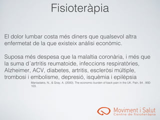 󾱲ǳٱà辱

El dolor lumbar costa més diners que qualsevol altra
enfermetat de la que existeix anàlisi econòmic.

Suposa més despesa que la malaltia coronària, i més que
la suma d´artritis reumatoide, infeccions respiratòries,
Alzheimer, ACV, diabetes, artritis, escleròsi múltiple,
trombosi i embolisme, depresió, isquèmia i epilèpsia
          Maniadakis, N., & Gray, A. (2000). The economic burden of back pain in the UK. Pain, 84 , 95–
          103.
 