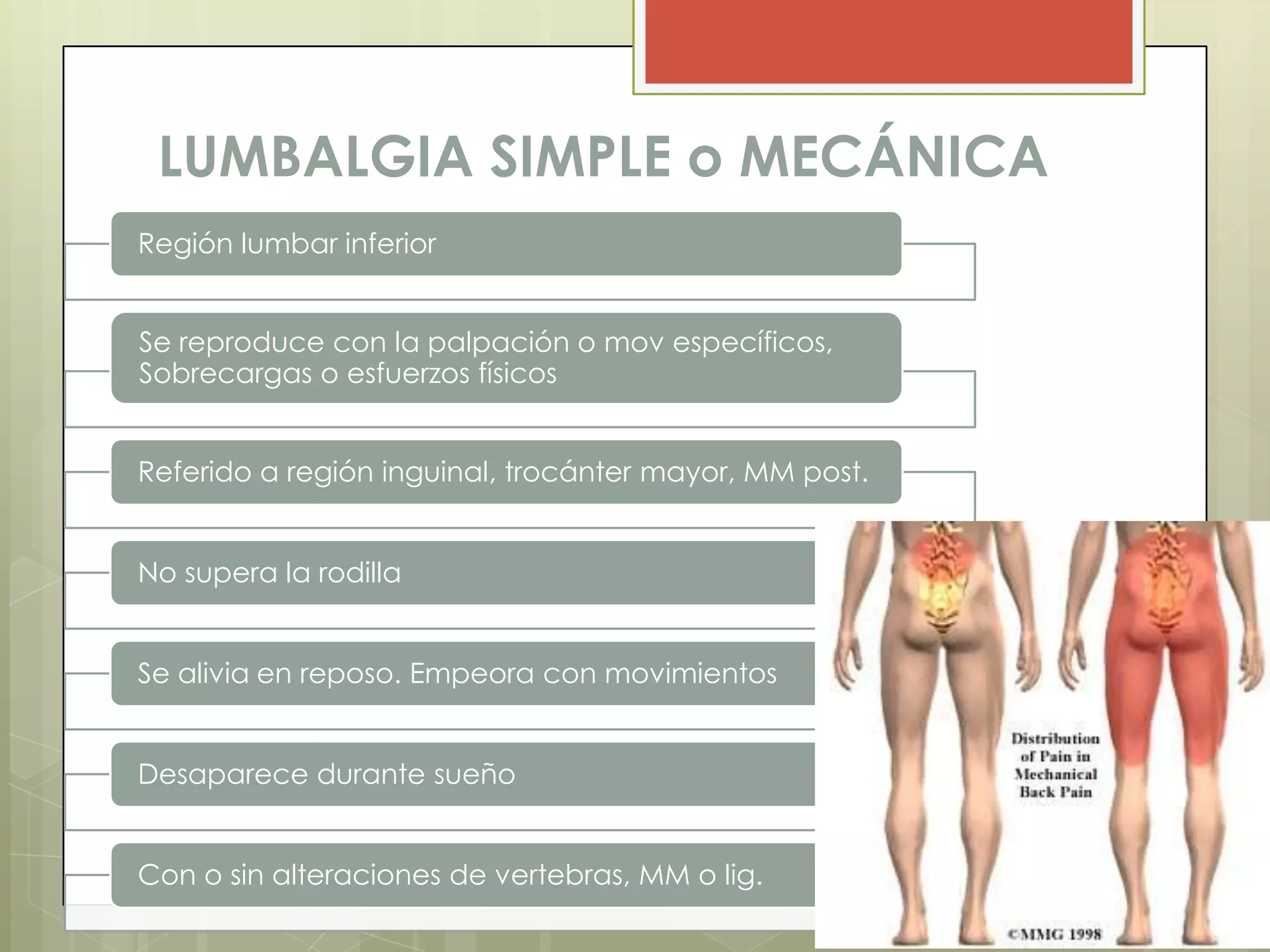 LUMBALGIA SIMPLE o MECÁNICA
Región lumbar inferior


Se reproduce con la palpación o mov específicos,
Sobrecargas o esfuerzos físicos


Referido a región inguinal, trocánter mayor, MM post.


No supera la rodilla


Se alivia en reposo. Empeora con movimientos


Desaparece durante sueño


Con o sin alteraciones de vertebras, MM o lig.
 