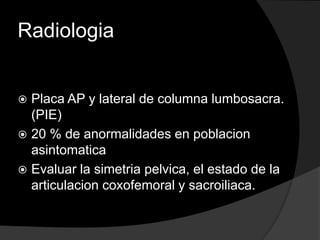 RadiologiaPlaca AP y lateral de columna lumbosacra. (PIE)20 % de anormalidades en poblacion asintomaticaEvaluar la simetria pelvica, el estado de la articulacion coxofemoral y sacroiliaca.
