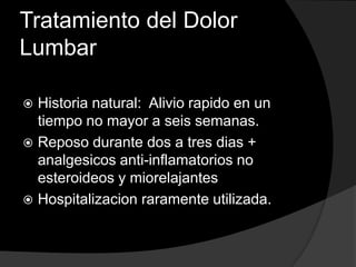 Tratamiento del Dolor LumbarHistoria natural:  Alivio rapido en un tiempo no mayor a seis semanas.Reposo durante dos a tres dias + analgesicos anti-inflamatorios no esteroideos y miorelajantesHospitalizacion raramente utilizada.