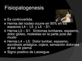 FisiopatogenesisEs controvertida.Hernia del núcleo ocurre en 90% en los espacios L4 -  L5  y L5  - S1.Hernia L5 – S1:  Síntomas lumbares, espasmo, dolor glúteo, molestias en la parte post.del musloHernia L4 – L5:  Dolor lumbar, espasmo, escoliosis antalgica, cojera, sensación dolorosa al ext. de piernaSigno positivo de Lassegue.