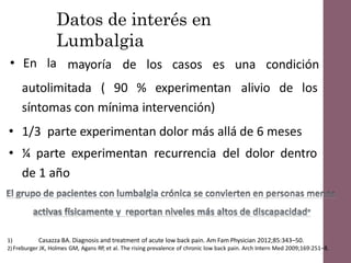 Datos de interés en
Lumbalgia
• En la mayoría de los casos es una condición
autolimitada ( 90 % experimentan alivio de los
síntomas con mínima intervención)
• 1/3 parte experimentan dolor más allá de 6 meses
• ¼ parte experimentan recurrencia del dolor dentro
de 1 año
1) Casazza BA. Diagnosis and treatment of acute low back pain. Am Fam Physician 2012;85:343–50.
2) Freburger JK, Holmes GM, Agans RP, et al. The rising prevalence of chronic low back pain. Arch Intern Med 2009;169:251–8.
 