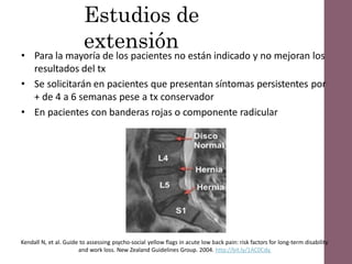 Estudios de
extensión
• Para la mayoría de los pacientes no están indicado y no mejoran los
resultados del tx
• Se solicitarán en pacientes que presentan síntomas persistentes por
+ de 4 a 6 semanas pese a tx conservador
• En pacientes con banderas rojas o componente radicular
Kendall N, et al. Guide to assessing psycho-social yellow flags in acute low back pain: risk factors for long-term disability
and work loss. New Zealand Guidelines Group. 2004. http://bit.ly/1AC0Cdy.
 